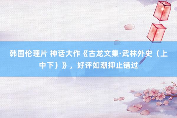 韩国伦理片 神话大作《古龙文集·武林外史（上中下）》，好评如潮抑止错过