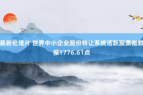 最新伦理片 世界中小企业股份转让系统活跃股票指数报1776.61点