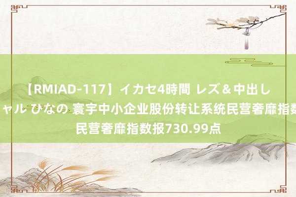 【RMIAD-117】イカセ4時間 レズ＆中出し 初解禁スペシャル ひなの 寰宇中小企业股份转让系统民营奢靡指数报730.99点