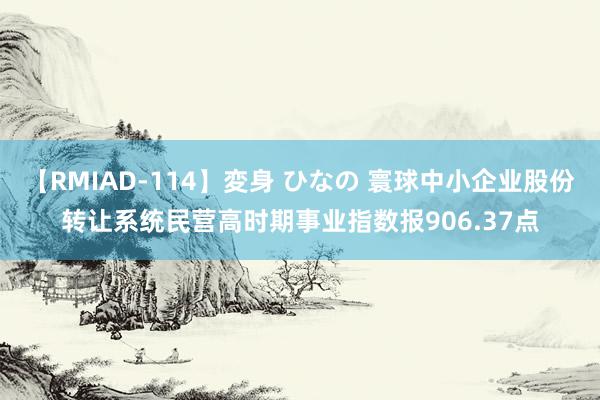 【RMIAD-114】変身 ひなの 寰球中小企业股份转让系统民营高时期事业指数报906.37点