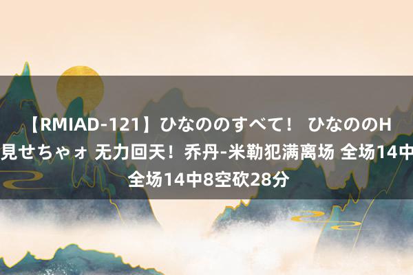 【RMIAD-121】ひなののすべて！ ひなののHをいっぱい見せちゃォ 无力回天！乔丹-米勒犯满离场 全场14中8空砍28分