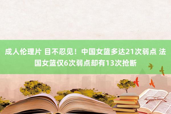 成人伦理片 目不忍见！中国女篮多达21次弱点 法国女篮仅6次弱点却有13次抢断