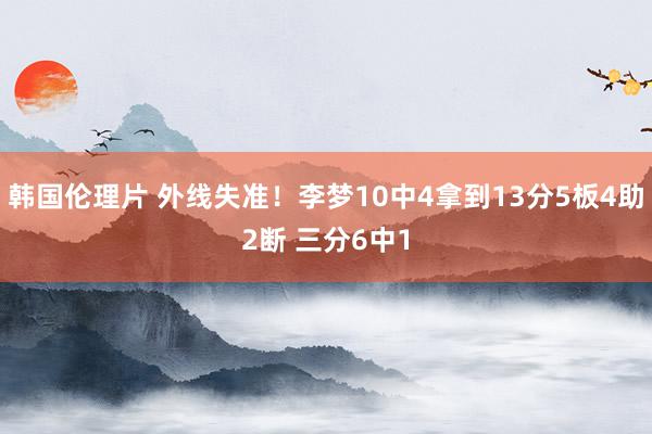 韩国伦理片 外线失准！李梦10中4拿到13分5板4助2断 三分6中1