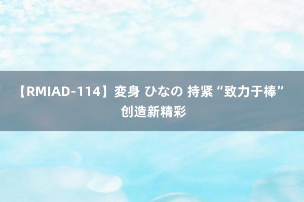 【RMIAD-114】変身 ひなの 持紧“致力于棒”  创造新精彩