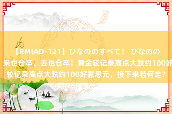 【RMIAD-121】ひなののすべて！ ひなののHをいっぱい見せちゃォ 来也仓卒、去也仓卒！黄金较记录高点大跌约100好意思元，接下来若何走？