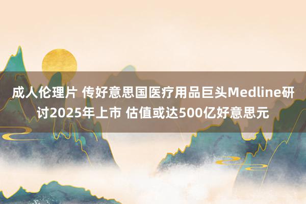 成人伦理片 传好意思国医疗用品巨头Medline研讨2025年上市 估值或达500亿好意思元