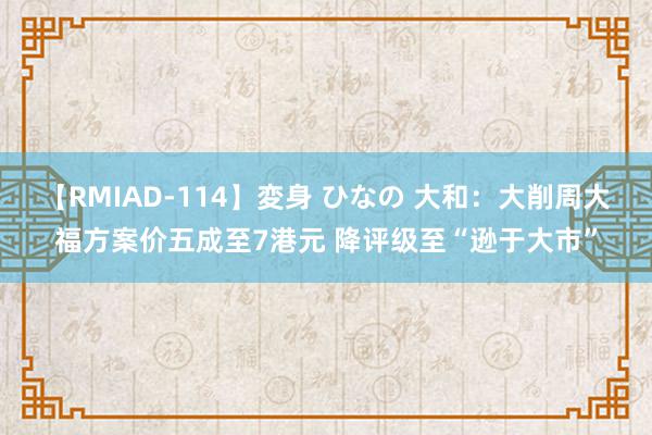 【RMIAD-114】変身 ひなの 大和：大削周大福方案价五成至7港元 降评级至“逊于大市”