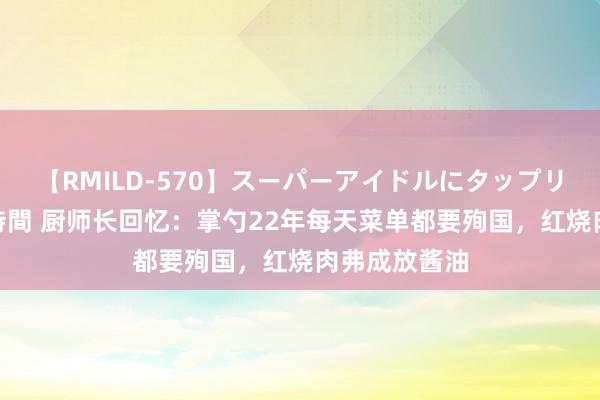 【RMILD-570】スーパーアイドルにタップリ生中出し 4時間 厨师长回忆：掌勺22年每天菜单都要殉国，红烧肉弗成放酱油