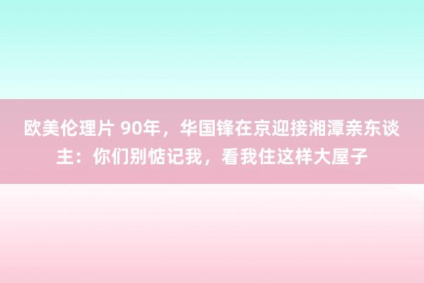 欧美伦理片 90年，华国锋在京迎接湘潭亲东谈主：你们别惦记我，看我住这样大屋子