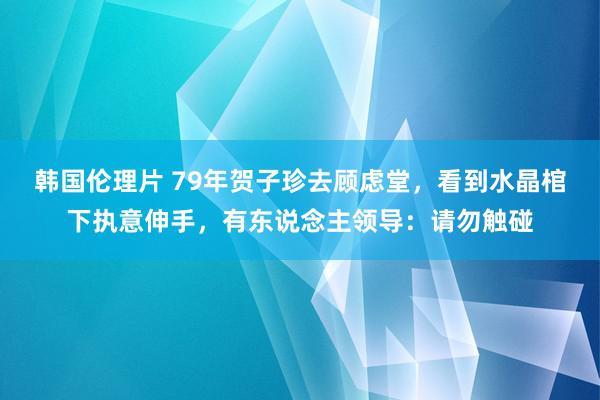 韩国伦理片 79年贺子珍去顾虑堂，看到水晶棺下执意伸手，有东说念主领导：请勿触碰