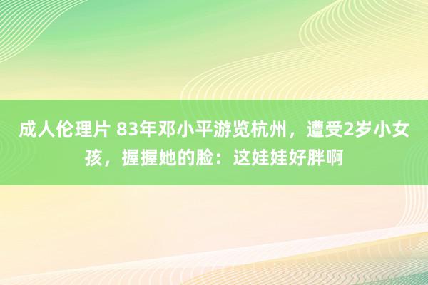 成人伦理片 83年邓小平游览杭州，遭受2岁小女孩，握握她的脸：这娃娃好胖啊