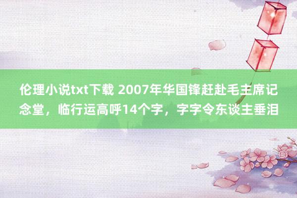 伦理小说txt下载 2007年华国锋赶赴毛主席记念堂，临行运高呼14个字，字字令东谈主垂泪