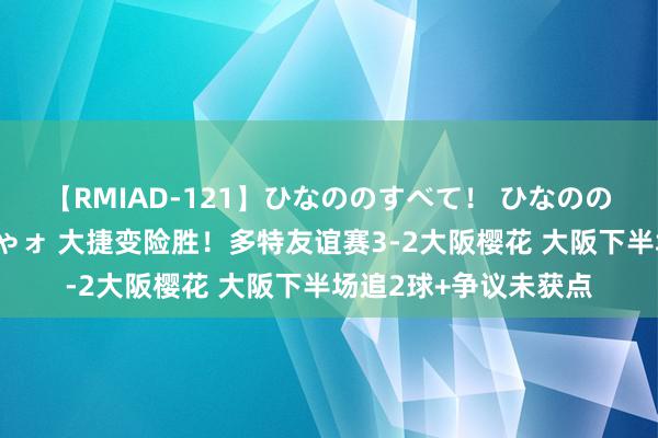 【RMIAD-121】ひなののすべて！ ひなののHをいっぱい見せちゃォ 大捷变险胜！多特友谊赛3-2大阪樱花 大阪下半场追2球+争议未获点