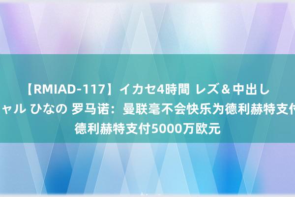 【RMIAD-117】イカセ4時間 レズ＆中出し 初解禁スペシャル ひなの 罗马诺：曼联毫不会快乐为德利赫特支付5000万欧元