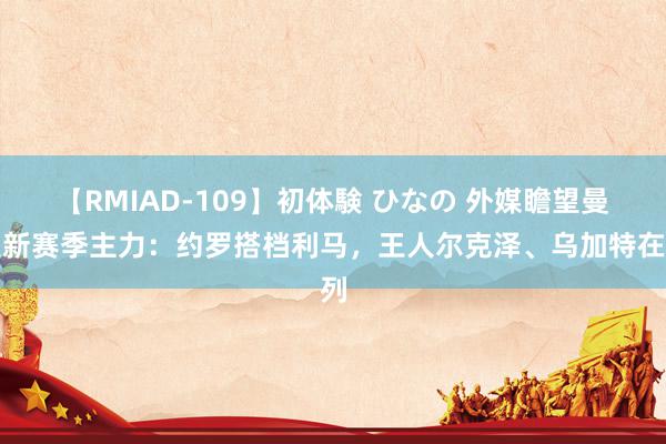 【RMIAD-109】初体験 ひなの 外媒瞻望曼联新赛季主力：约罗搭档利马，王人尔克泽、乌加特在列