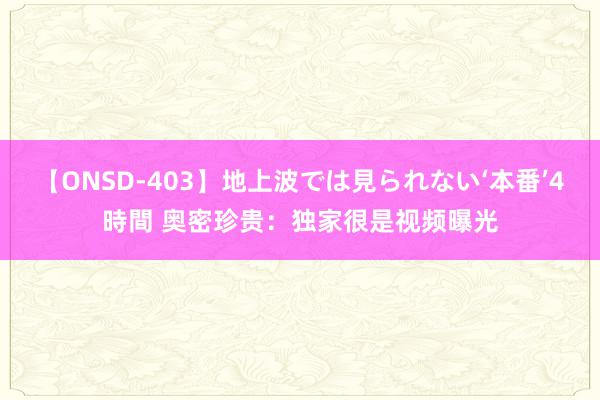 【ONSD-403】地上波では見られない‘本番’4時間 奥密珍贵：独家很是视频曝光