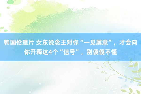 韩国伦理片 女东说念主对你“一见属意”，才会向你开释这4个“信号”，别傻傻不懂