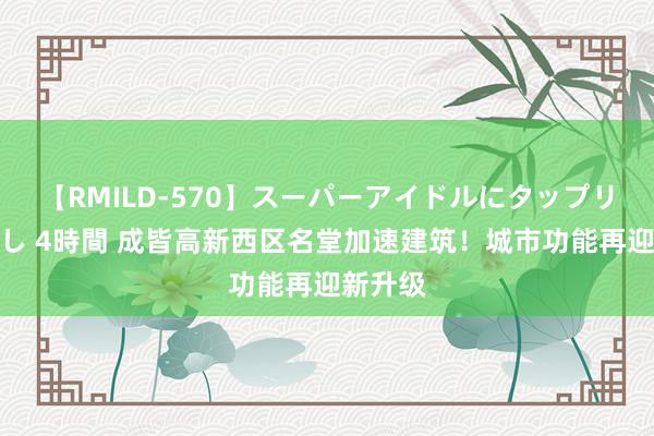 【RMILD-570】スーパーアイドルにタップリ生中出し 4時間 成皆高新西区名堂加速建筑！城市功能再迎新升级