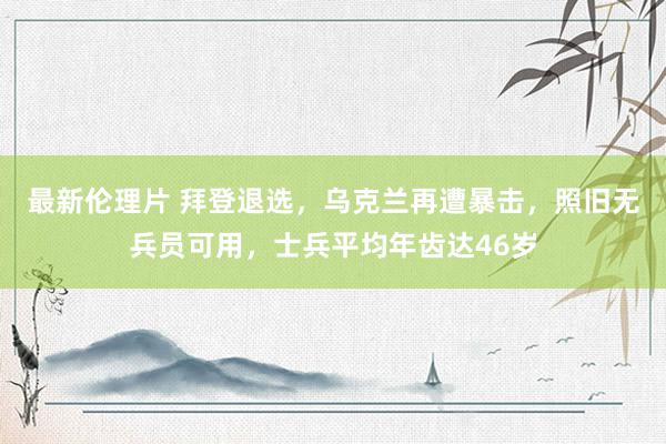 最新伦理片 拜登退选，乌克兰再遭暴击，照旧无兵员可用，士兵平均年齿达46岁