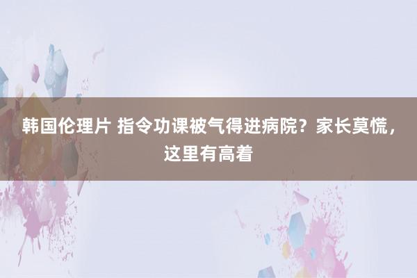 韩国伦理片 指令功课被气得进病院？家长莫慌，这里有高着