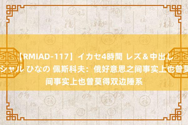 【RMIAD-117】イカセ4時間 レズ＆中出し 初解禁スペシャル ひなの 佩斯科夫：俄好意思之间事实上也曾莫得双边陲系