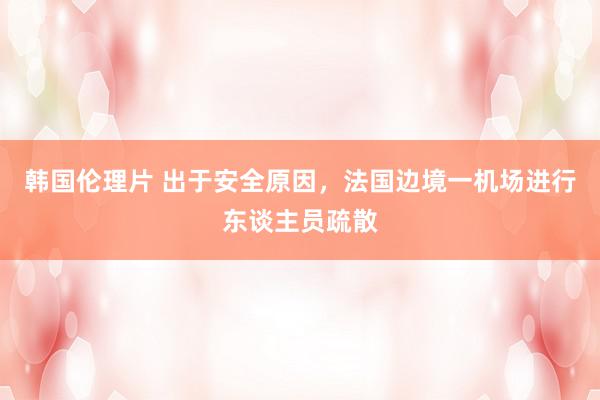 韩国伦理片 出于安全原因，法国边境一机场进行东谈主员疏散