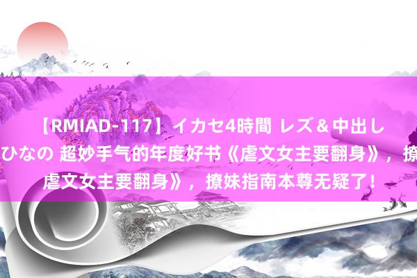 【RMIAD-117】イカセ4時間 レズ＆中出し 初解禁スペシャル ひなの 超妙手气的年度好书《虐文女主要翻身》，撩妹指南本尊无疑了！