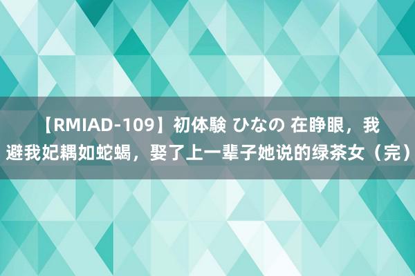 【RMIAD-109】初体験 ひなの 在睁眼，我避我妃耦如蛇蝎，娶了上一辈子她说的绿茶女（完）