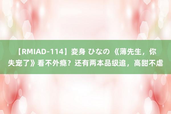 【RMIAD-114】変身 ひなの 《薄先生，你失宠了》看不外瘾？还有两本品级追，高甜不虐