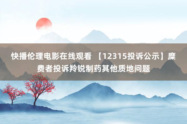 快播伦理电影在线观看 【12315投诉公示】糜费者投诉羚锐制药其他质地问题