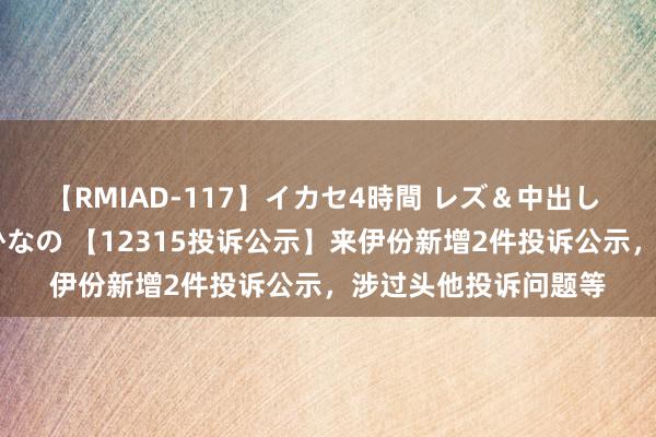 【RMIAD-117】イカセ4時間 レズ＆中出し 初解禁スペシャル ひなの 【12315投诉公示】来伊份新增2件投诉公示，涉过头他投诉问题等