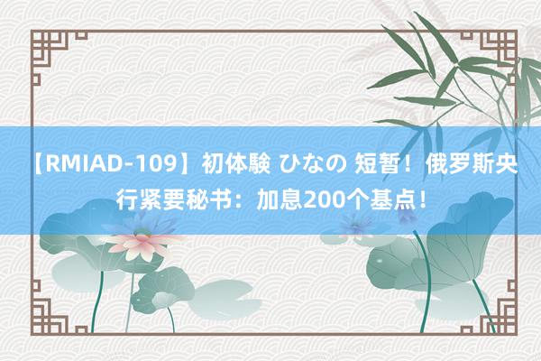 【RMIAD-109】初体験 ひなの 短暂！俄罗斯央行紧要秘书：加息200个基点！