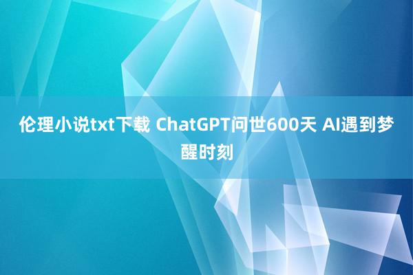 伦理小说txt下载 ChatGPT问世600天 AI遇到梦醒时刻