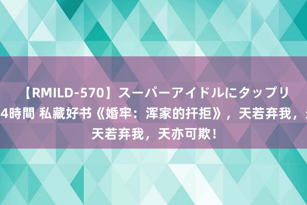 【RMILD-570】スーパーアイドルにタップリ生中出し 4時間 私藏好书《婚牢：浑家的扞拒》，天若弃我，天亦可欺！