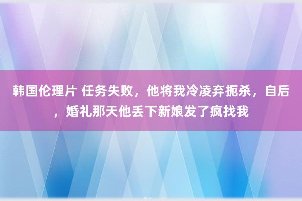 韩国伦理片 任务失败，他将我冷凌弃扼杀，自后，婚礼那天他丢下新娘发了疯找我