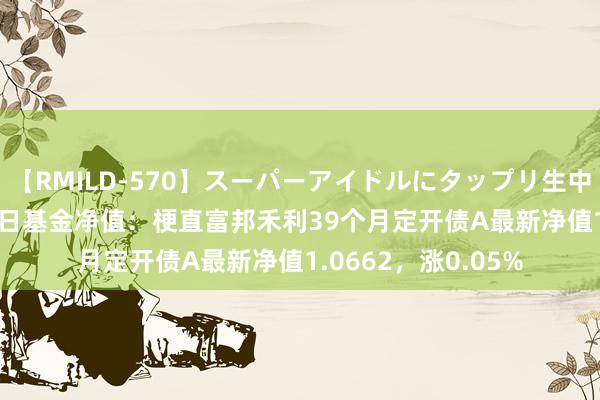 【RMILD-570】スーパーアイドルにタップリ生中出し 4時間 7月26日基金净值：梗直富邦禾利39个月定开债A最新净值1.0662，涨0.05%