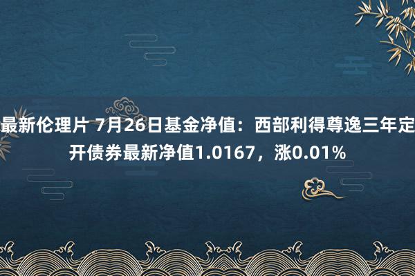 最新伦理片 7月26日基金净值：西部利得尊逸三年定开债券最新净值1.0167，涨0.01%