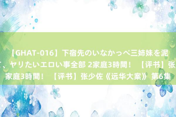 【GHAT-016】下宿先のいなかっぺ三姉妹を泥酔＆淫媚オイルでキメて、ヤリたいエロい事全部 2家庭3時間！ 【评书】张少佐《远华大案》 第6集