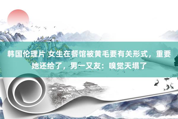 韩国伦理片 女生在餐馆被黄毛要有关形式，重要她还给了，男一又友：嗅觉天塌了