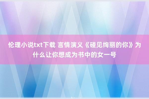 伦理小说txt下载 言情演义《碰见绚丽的你》为什么让你想成为书中的女一号