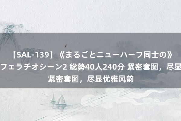 【SAL-139】《まるごとニューハーフ同士の》ペニクリフェラチオシーン2 総勢40人240分 紧密套图，尽显优雅风韵