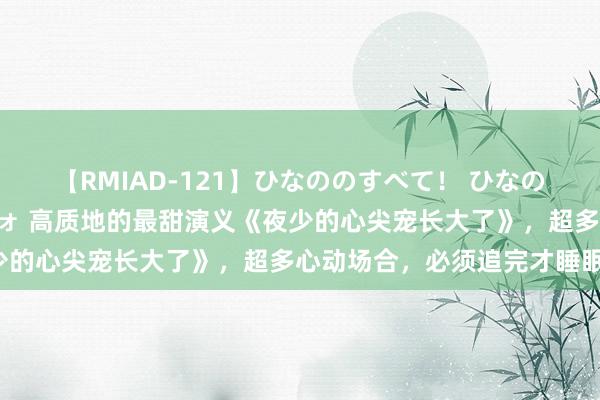 【RMIAD-121】ひなののすべて！ ひなののHをいっぱい見せちゃォ 高质地的最甜演义《夜少的心尖宠长大了》，超多心动场合，必须追完才睡眠！