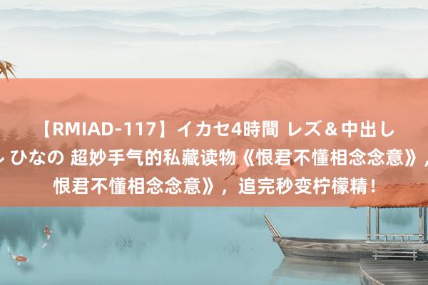 【RMIAD-117】イカセ4時間 レズ＆中出し 初解禁スペシャル ひなの 超妙手气的私藏读物《恨君不懂相念念意》，追完秒变柠檬精！