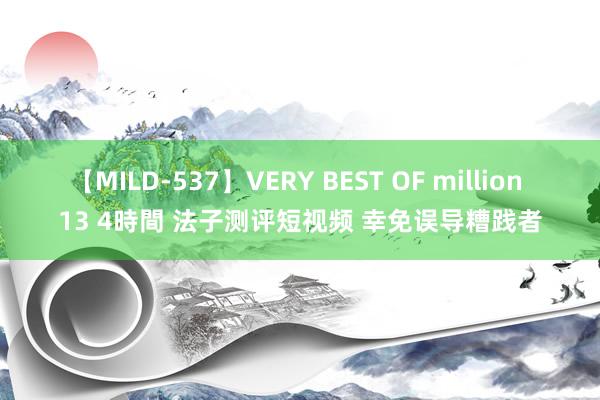 【MILD-537】VERY BEST OF million 13 4時間 法子测评短视频 幸免误导糟践者