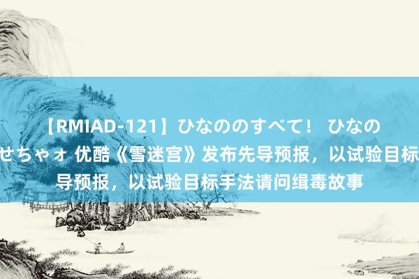 【RMIAD-121】ひなののすべて！ ひなののHをいっぱい見せちゃォ 优酷《雪迷宫》发布先导预报，以试验目标手法请问缉毒故事