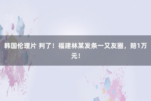 韩国伦理片 判了！福建林某发条一又友圈，赔1万元！