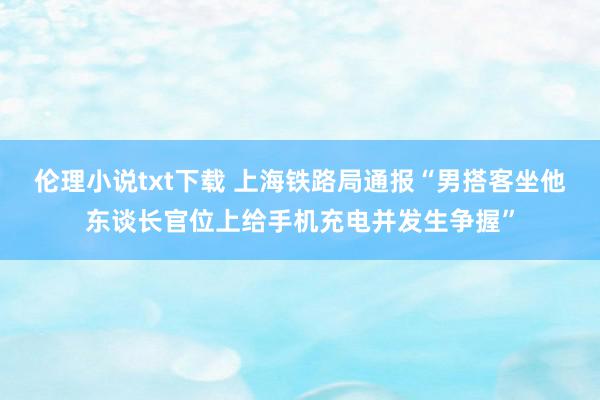 伦理小说txt下载 上海铁路局通报“男搭客坐他东谈长官位上给手机充电并发生争握”