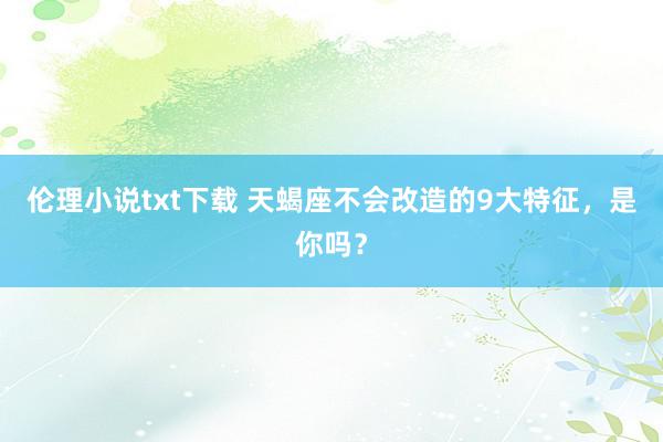 伦理小说txt下载 天蝎座不会改造的9大特征，是你吗？