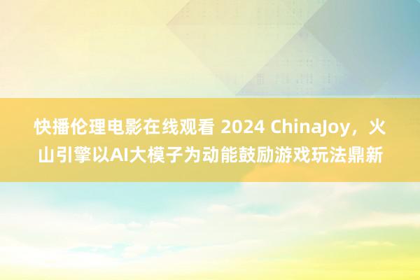 快播伦理电影在线观看 2024 ChinaJoy，火山引擎以AI大模子为动能鼓励游戏玩法鼎新