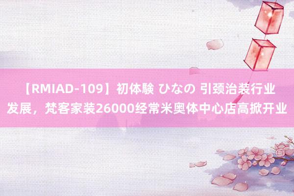 【RMIAD-109】初体験 ひなの 引颈治装行业发展，梵客家装26000经常米奥体中心店高掀开业